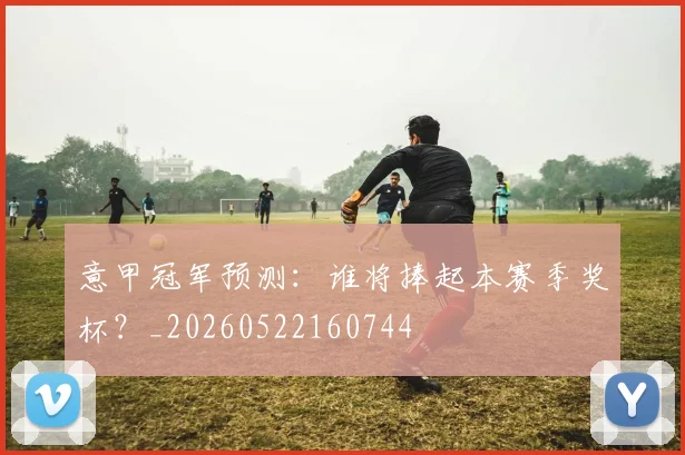 意甲冠军预测:谁将捧起本赛季奖杯?_20260522160744